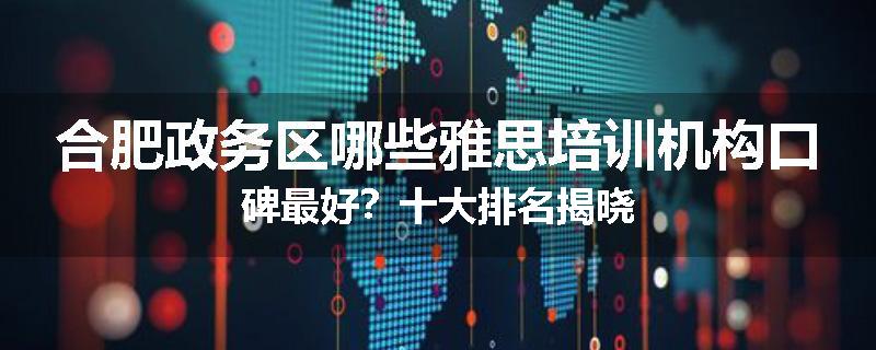 合肥政务区哪些雅思培训机构口碑最好？十大排名揭晓