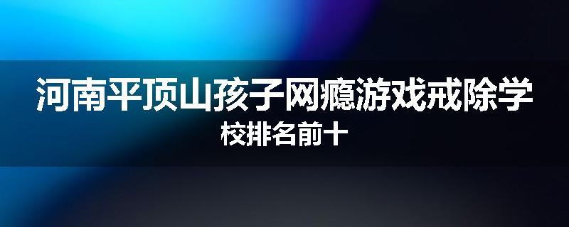 河南平顶山孩子网瘾游戏戒除学校排名前十