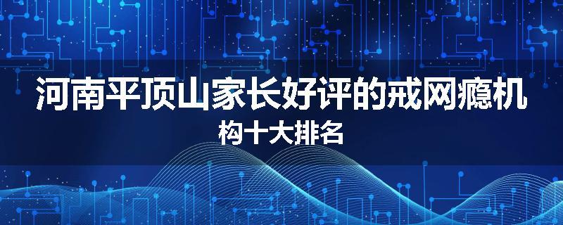 河南平顶山家长好评的戒网瘾机构十大排名