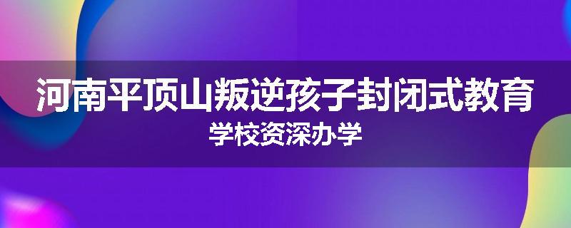 河南平顶山叛逆孩子封闭式教育学校资深办学