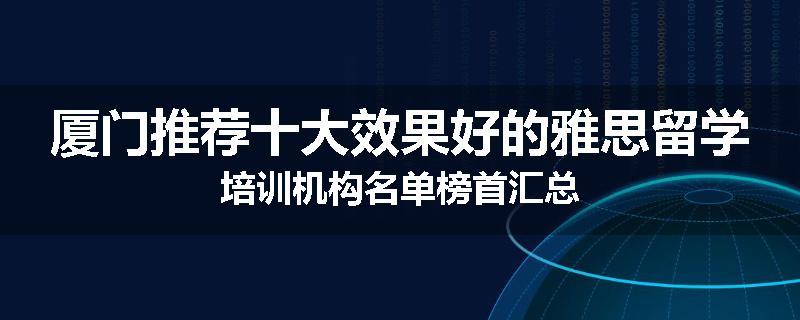 厦门推荐十大效果好的雅思留学培训机构名单榜首汇总