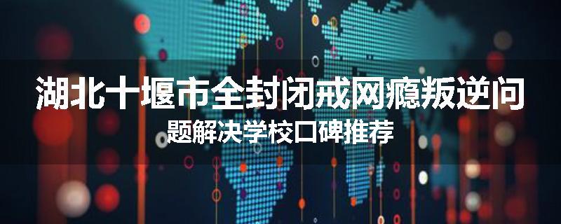 湖北十堰市全封闭戒网瘾叛逆问题解决学校口碑推荐