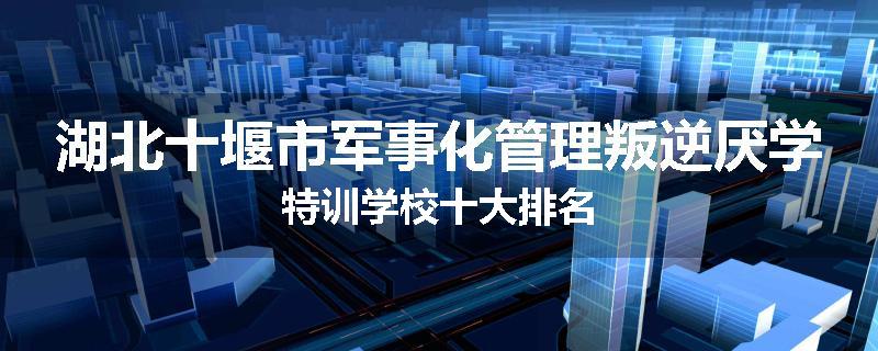 湖北十堰市军事化管理叛逆厌学特训学校十大排名