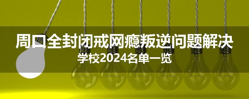 周口全封闭戒网瘾叛逆问题解决学校2024名单一览