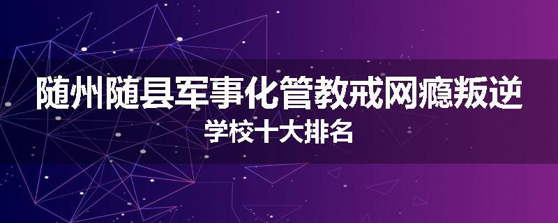 随州随县军事化管教戒网瘾叛逆学校十大排名