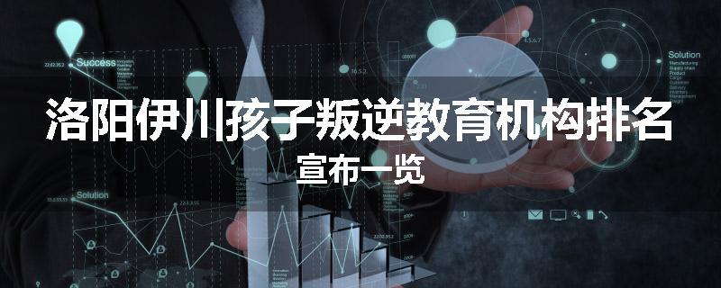 洛阳伊川孩子叛逆教育机构排名宣布一览