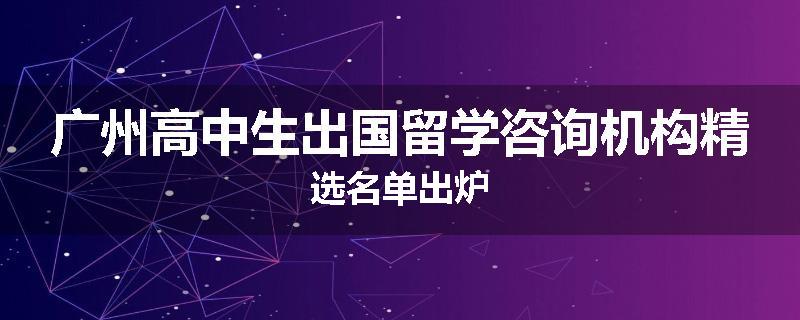 广州高中生出国留学咨询机构精选名单出炉
