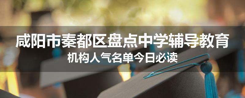 咸阳市秦都区盘点中学辅导教育机构人气名单今日必读