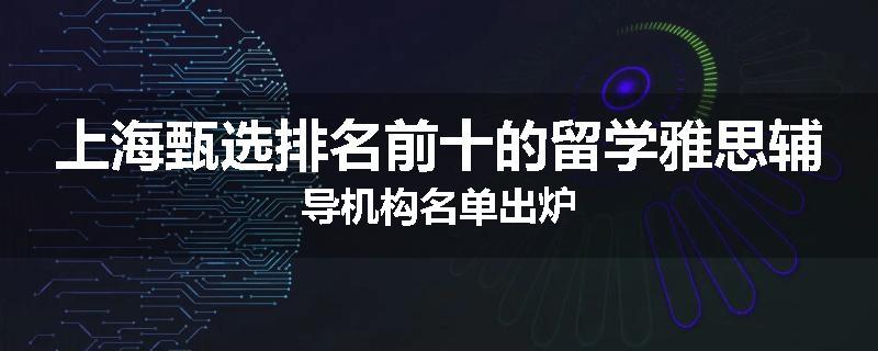 上海甄选排名前十的留学雅思辅导机构名单出炉