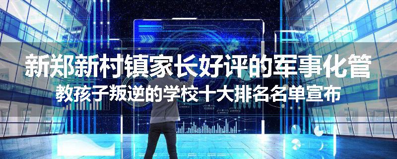 新郑新村镇家长好评的军事化管教孩子叛逆的学校十大排名名单宣布