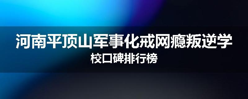 河南平顶山军事化戒网瘾叛逆学校口碑排行榜
