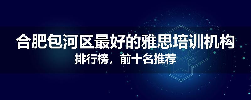 合肥包河区最好的雅思培训机构排行榜，前十名推荐