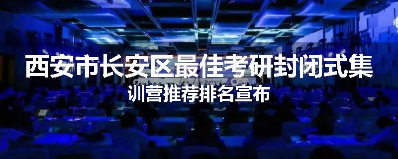 西安市长安区最佳考研封闭式集训营推荐排名宣布