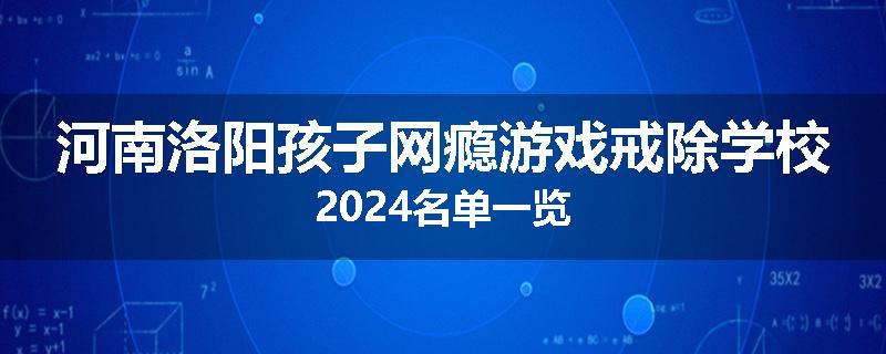 河南洛阳孩子网瘾游戏戒除学校2024名单一览