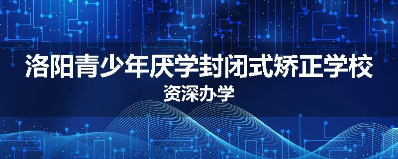 洛阳青少年厌学封闭式矫正学校资深办学