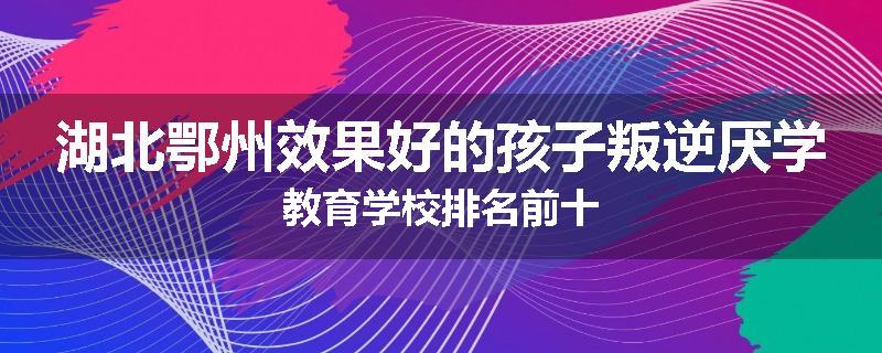 湖北鄂州效果好的孩子叛逆厌学教育学校排名前十