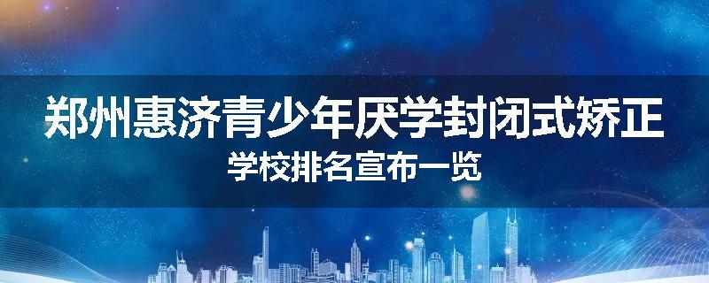郑州惠济青少年厌学封闭式矫正学校排名宣布一览