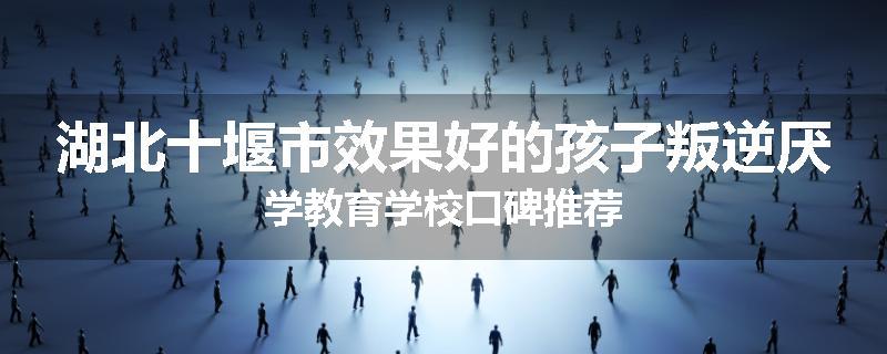 湖北十堰市效果好的孩子叛逆厌学教育学校口碑推荐