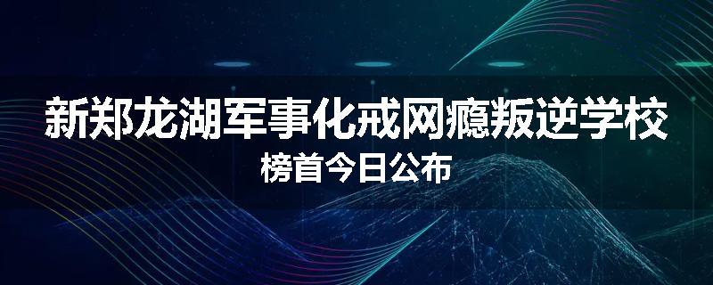 新郑龙湖军事化戒网瘾叛逆学校榜首今日公布