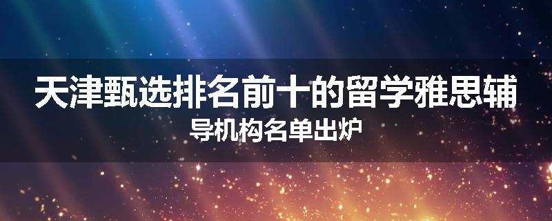 天津甄选排名前十的留学雅思辅导机构名单出炉