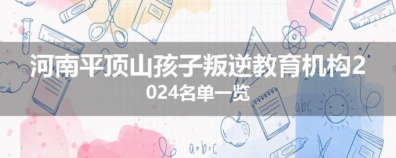 河南平顶山孩子叛逆教育机构2024名单一览