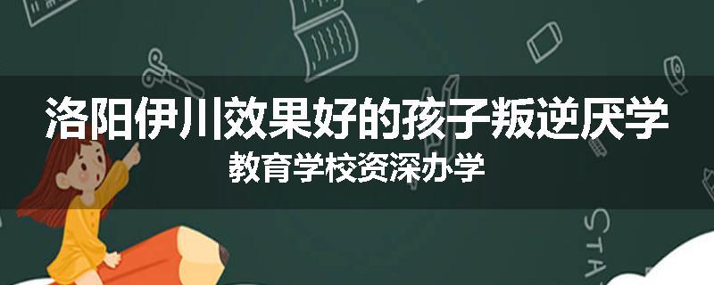 洛阳伊川效果好的孩子叛逆厌学教育学校资深办学