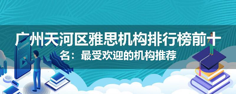 广州天河区雅思机构排行榜前十名：最受欢迎的机构推荐