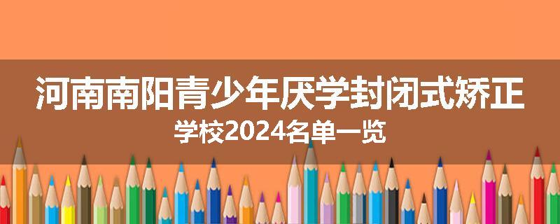 河南南阳青少年厌学封闭式矫正学校2024名单一览