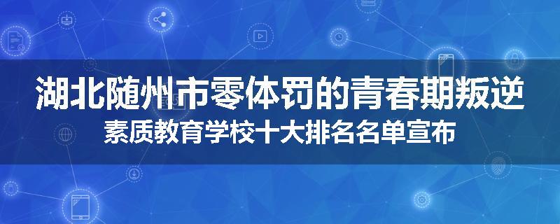 湖北随州市零体罚的青春期叛逆素质教育学校十大排名名单宣布