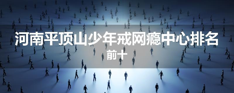 河南平顶山少年戒网瘾中心排名前十
