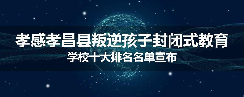 孝感孝昌县叛逆孩子封闭式教育学校十大排名名单宣布
