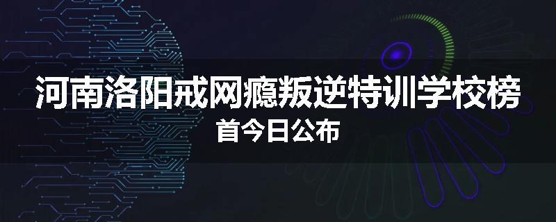 河南洛阳戒网瘾叛逆特训学校榜首今日公布