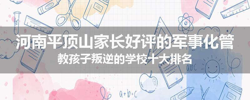 河南平顶山家长好评的军事化管教孩子叛逆的学校十大排名