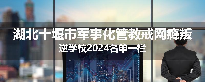 湖北十堰市军事化管教戒网瘾叛逆学校2024名单一栏