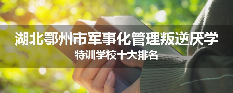 湖北鄂州市军事化管理叛逆厌学特训学校十大排名