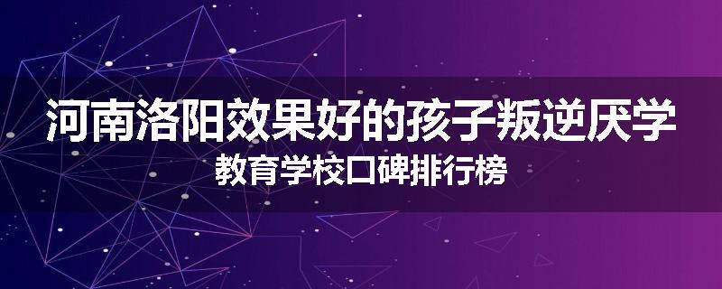 河南洛阳效果好的孩子叛逆厌学教育学校口碑排行榜