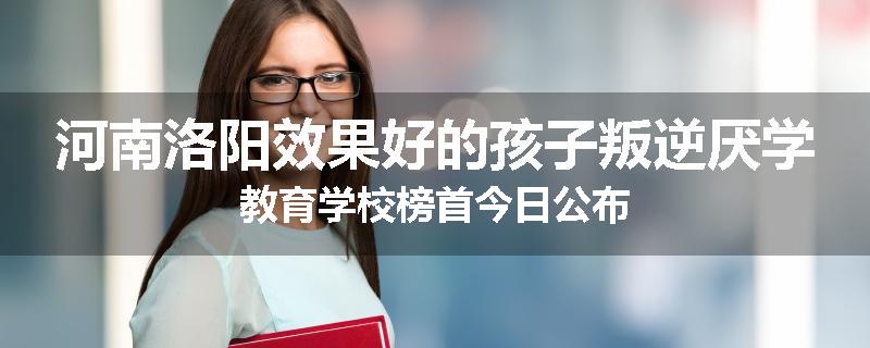 河南洛阳效果好的孩子叛逆厌学教育学校榜首今日公布
