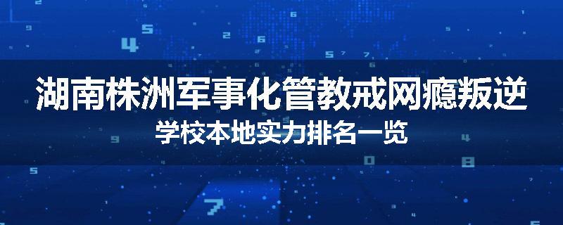 湖南株洲军事化管教戒网瘾叛逆学校本地实力排名一览