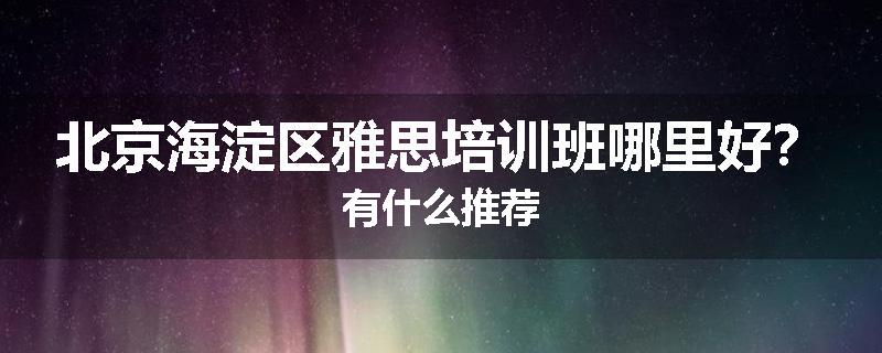 北京海淀区雅思培训班哪里好？有什么推荐