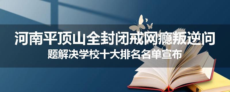 河南平顶山全封闭戒网瘾叛逆问题解决学校十大排名名单宣布