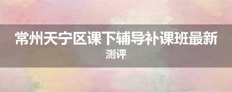 常州天宁区课下辅导补课班最新测评