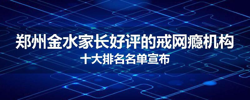 郑州金水家长好评的戒网瘾机构十大排名名单宣布