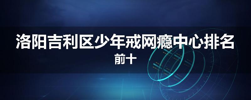 洛阳吉利区少年戒网瘾中心排名前十
