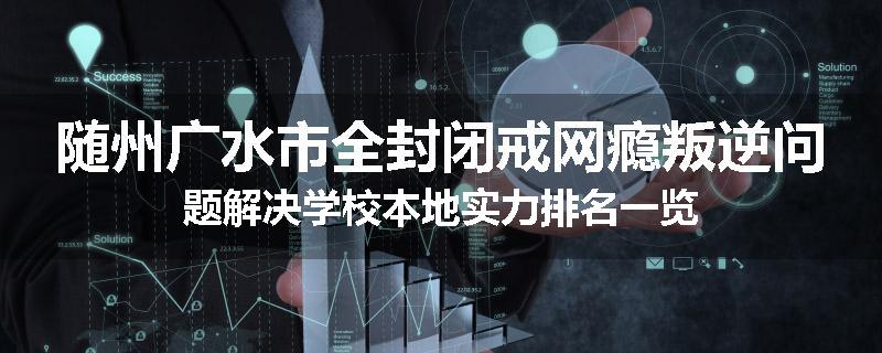 随州广水市全封闭戒网瘾叛逆问题解决学校本地实力排名一览