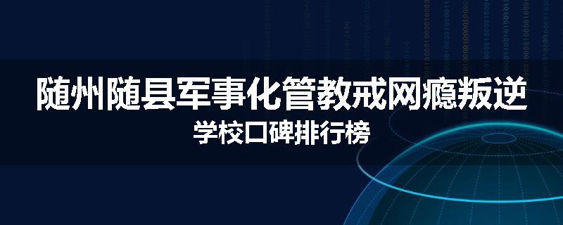 随州随县军事化管教戒网瘾叛逆学校口碑排行榜