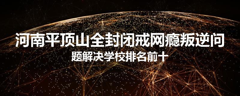 河南平顶山全封闭戒网瘾叛逆问题解决学校排名前十