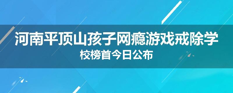 河南平顶山孩子网瘾游戏戒除学校榜首今日公布