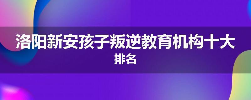 洛阳新安孩子叛逆教育机构十大排名