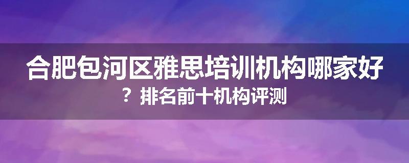 合肥包河区雅思培训机构哪家好？排名前十机构评测