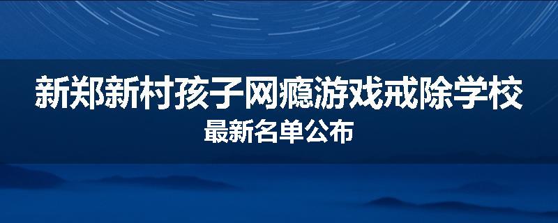 新郑新村孩子网瘾游戏戒除学校最新名单公布